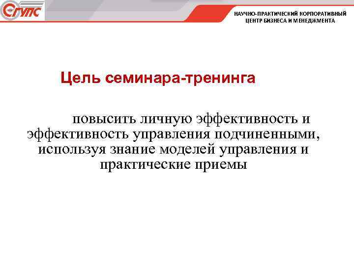 НАУЧНО-ПРАКТИЧЕСКИЙ КОРПОРАТИВНЫЙ ЦЕНТР БИЗНЕСА И МЕНЕДЖМЕНТА Цель семинара-тренинга повысить личную эффективность и эффективность управления