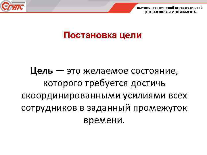 НАУЧНО-ПРАКТИЧЕСКИЙ КОРПОРАТИВНЫЙ ЦЕНТР БИЗНЕСА И МЕНЕДЖМЕНТА Постановка цели Цель — это желаемое состояние, которого