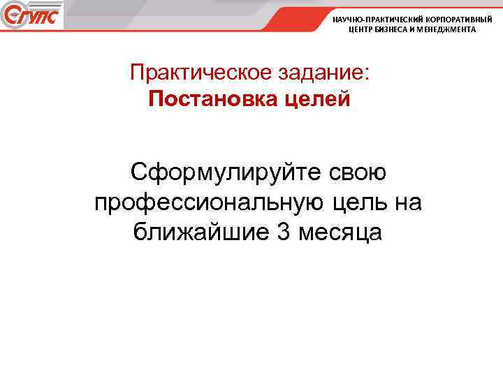 НАУЧНО-ПРАКТИЧЕСКИЙ КОРПОРАТИВНЫЙ ЦЕНТР БИЗНЕСА И МЕНЕДЖМЕНТА Практическое задание: Постановка целей Сформулируйте свою профессиональную цель