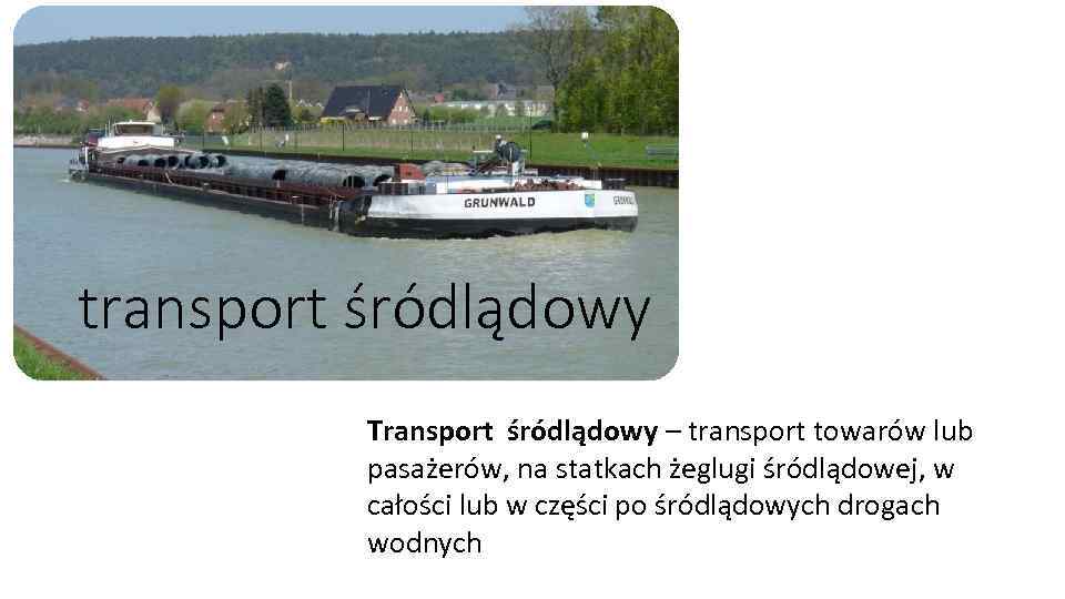 transport śródlądowy Transport śródlądowy – transport towarów lub pasażerów, na statkach żeglugi śródlądowej, w