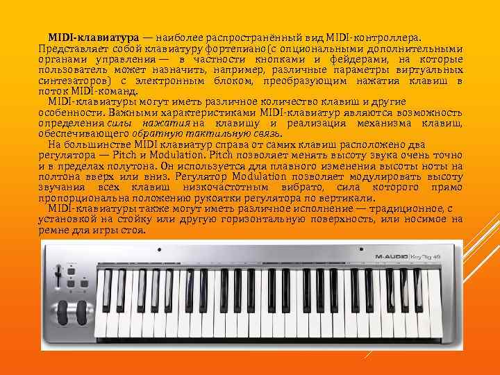 MIDI-клавиатура — наиболее распространённый вид MIDI-контроллера. Представляет собой клавиатуру фортепиано(с опциональными дополнительными органами управления