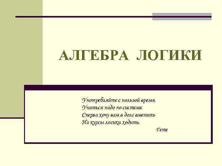 АЛГЕБРА ЛОГИКИ Употребляйте с пользой время. Учиться надо по системе. Сперва хочу вам в