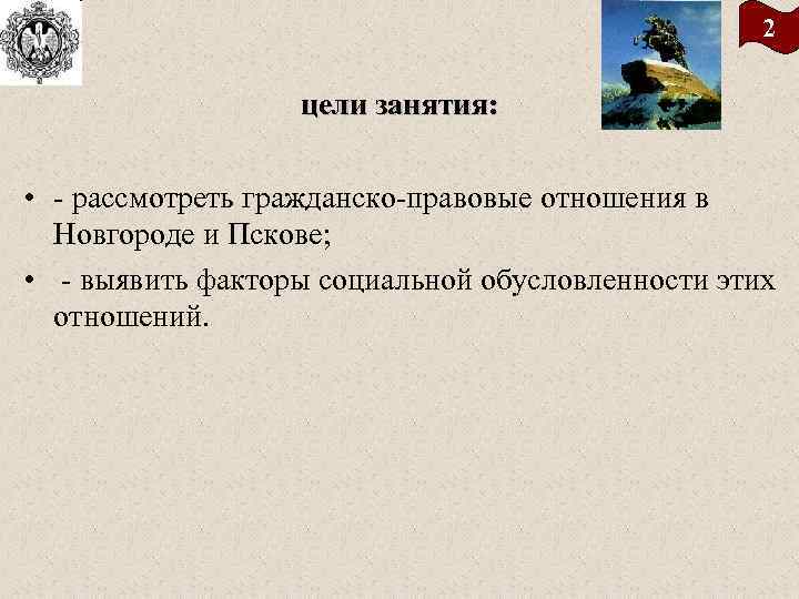 2 цели занятия: • - рассмотреть гражданско-правовые отношения в Новгороде и Пскове; • -