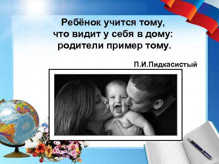 Ребёнок учится тому, что видит у себя в дому: родители пример тому. П. И.