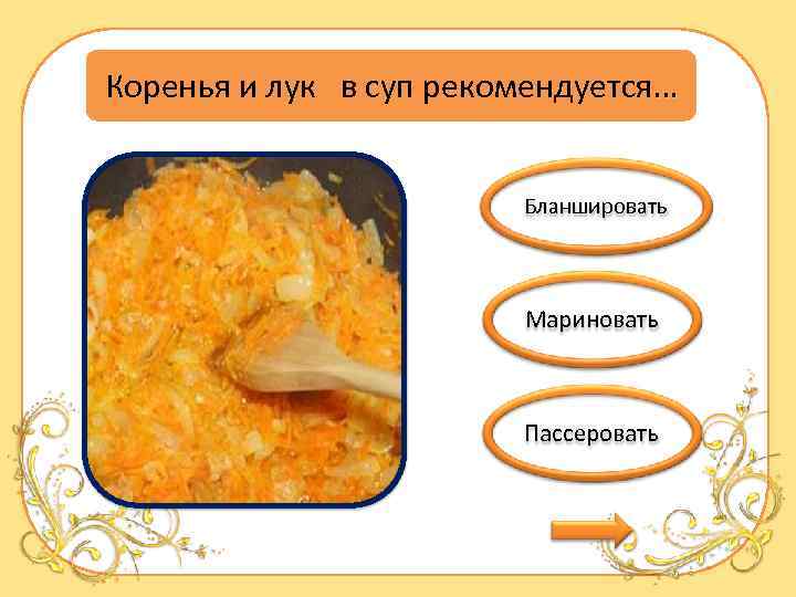 Коренья и лук в суп рекомендуется… Бланшировать Мариновать Пассеровать 