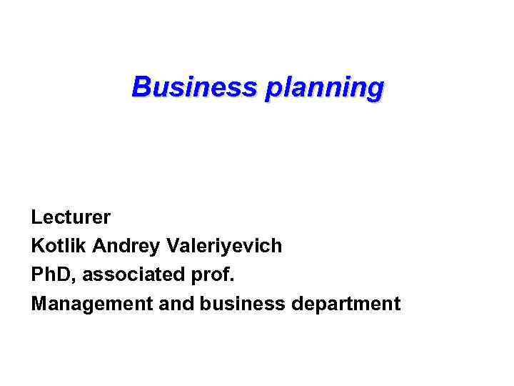 Business planning Lecturer Kotlik Andrey Valeriyevich Ph. D, associated prof. Management and business department