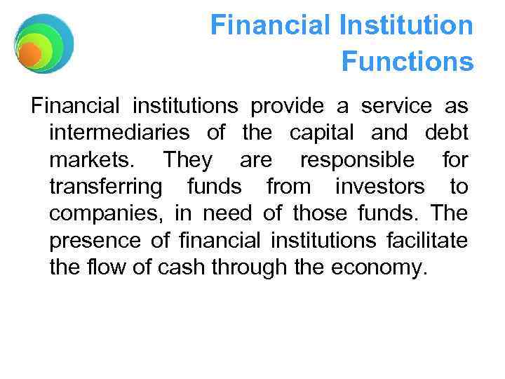 Financial Institution Functions Financial institutions provide a service as intermediaries of the capital and