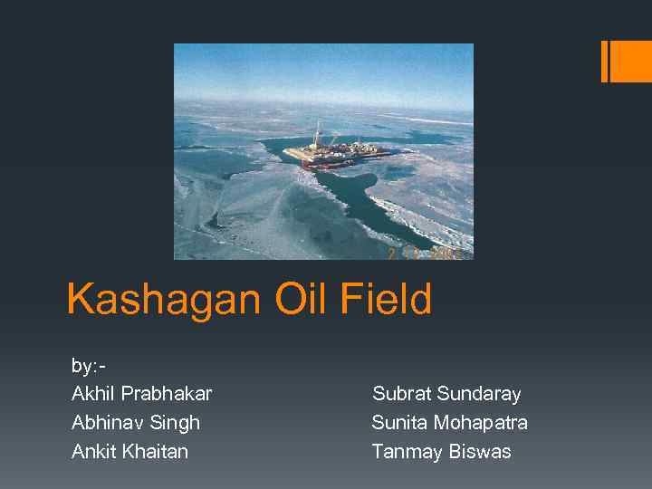 Kashagan Oil Field by: Akhil Prabhakar Subrat Sundaray Abhinav Singh Sunita Mohapatra Ankit Khaitan