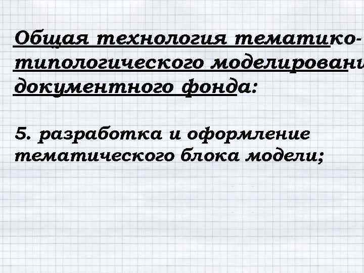 Общая технология тематикотипологического моделировани документного фонда: 5. разработка и оформление тематического блока модели; 
