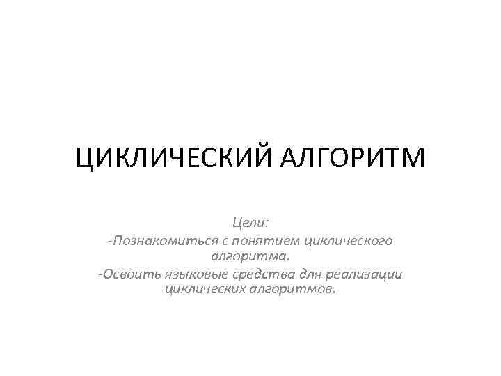 ЦИКЛИЧЕСКИЙ АЛГОРИТМ Цели: -Познакомиться с понятием циклического алгоритма. -Освоить языковые средства для реализации циклических