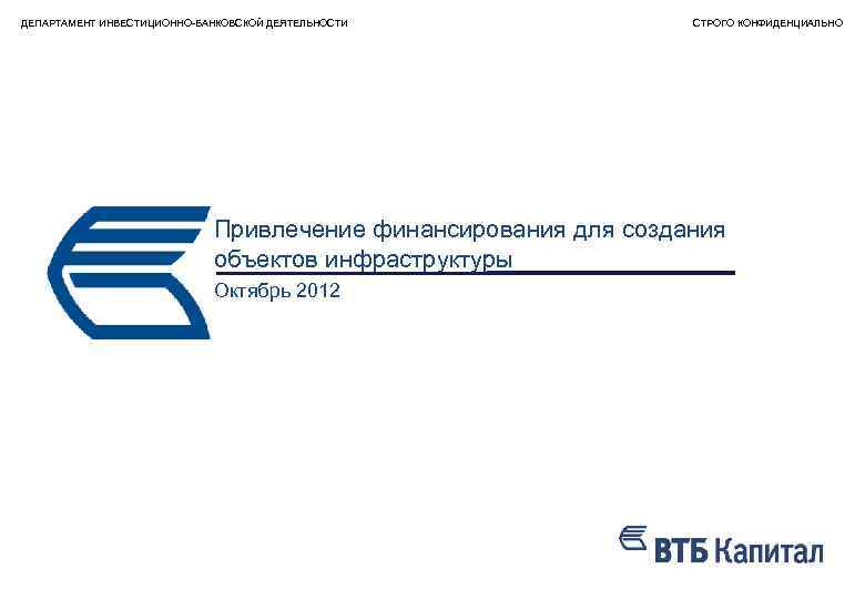 ДЕПАРТАМЕНТ ИНВЕСТИЦИОННО-БАНКОВСКОЙ ДЕЯТЕЛЬНОСТИ СТРОГО КОНФИДЕНЦИАЛЬНО Привлечение финансирования для создания объектов инфраструктуры Октябрь 2012 