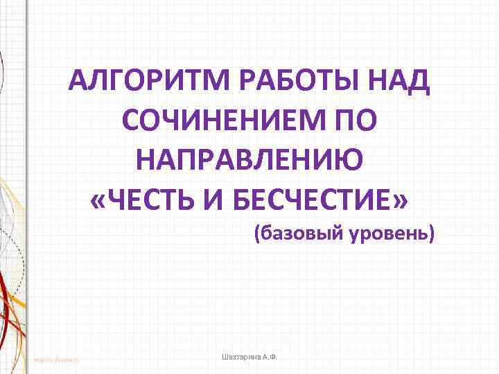 АЛГОРИТМ РАБОТЫ НАД СОЧИНЕНИЕМ ПО НАПРАВЛЕНИЮ «ЧЕСТЬ И БЕСЧЕСТИЕ» (базовый уровень) Шахтарина А. Ф.