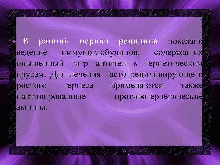 В ранний период рецидива показано введение иммуноглобулинов, содержащих повышенный титр антител к герпетическим вирусам.