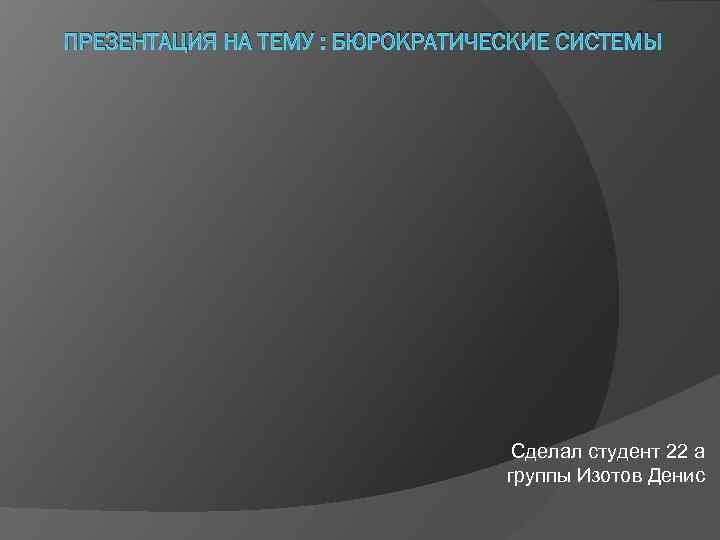 ПРЕЗЕНТАЦИЯ НА ТЕМУ : БЮРОКРАТИЧЕСКИЕ СИСТЕМЫ Сделал студент 22 а группы Изотов Денис 