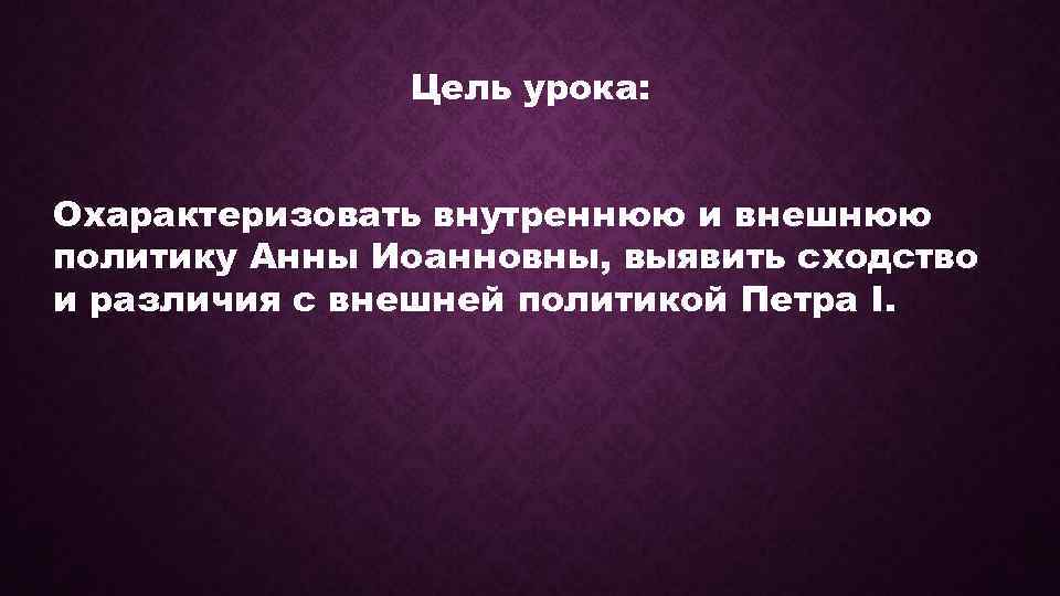 Цель урока: Охарактеризовать внутреннюю и внешнюю политику Анны Иоанновны, выявить сходство и различия с