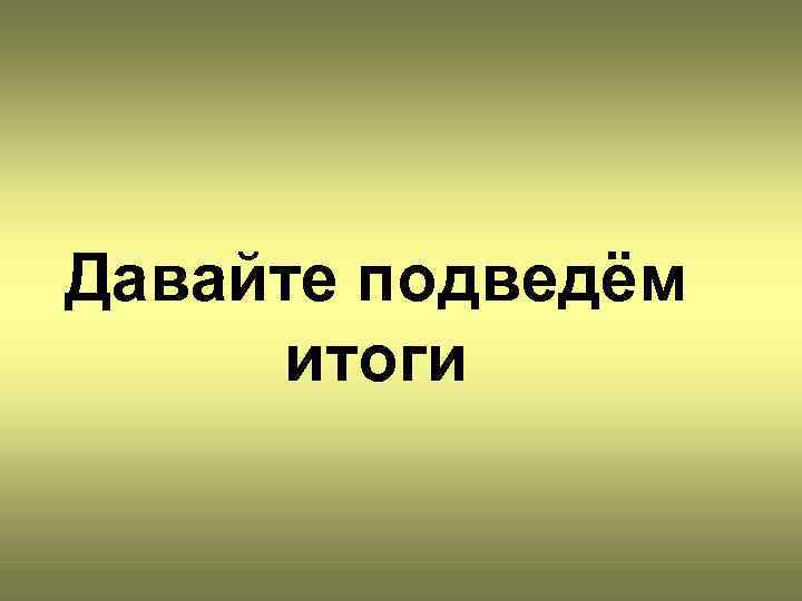 Давайте подведём итоги 