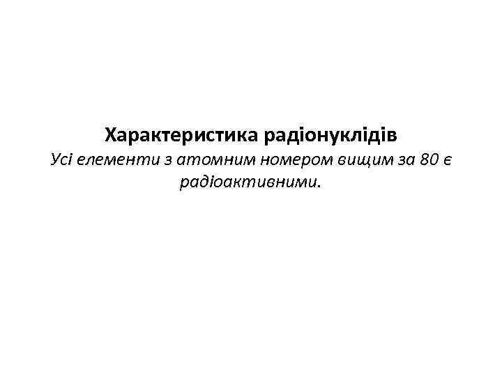 Характеристика радіонуклідів Усі елементи з атомним номером вищим за 80 є радіоактивними. 