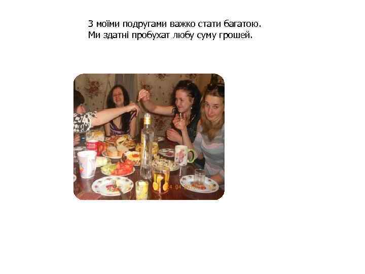 З моїми подругами важко стати багатою. Ми здатні пробухат любу суму грошей. и 