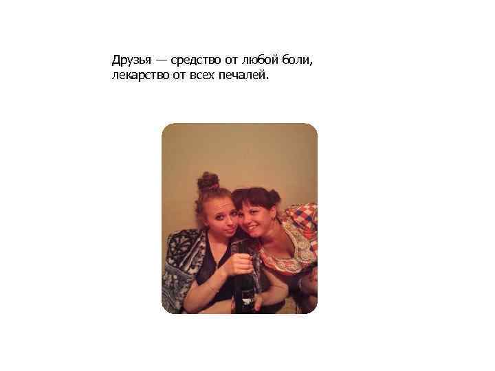 Друзья — средство от любой боли, лекарство от всех печалей. 