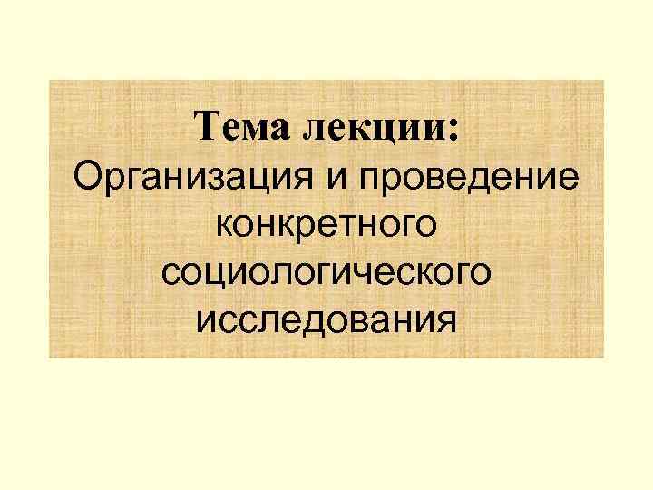 Тема лекции: Организация и проведение конкретного социологического исследования 