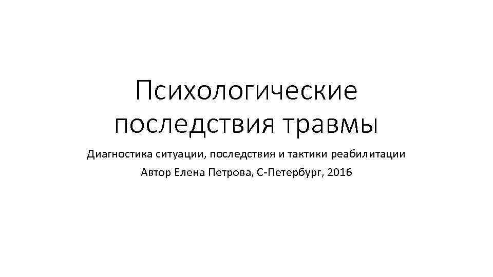 Психологические последствия травмы Диагностика ситуации, последствия и тактики реабилитации Автор Елена Петрова, С-Петербург, 2016