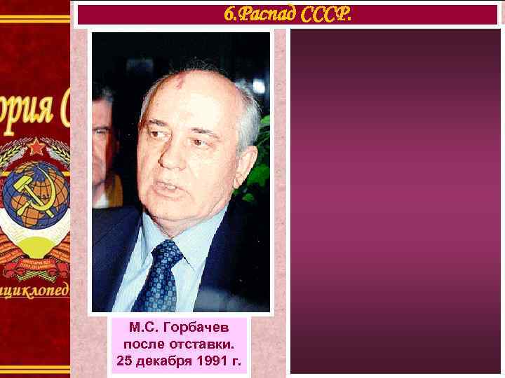 6. Распад СССР. М. С. Горбачев после отставки. 25 декабря 1991 г. 