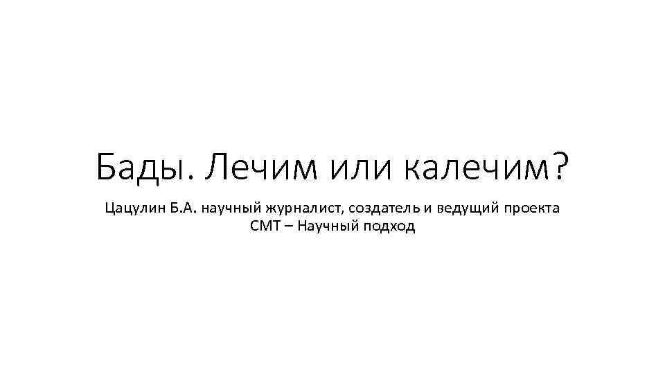 Бады. Лечим или калечим? Цацулин Б. А. научный журналист, создатель и ведущий проекта CMT