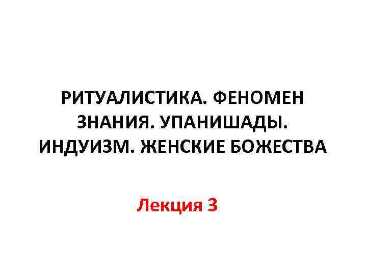 РИТУАЛИСТИКА. ФЕНОМЕН ЗНАНИЯ. УПАНИШАДЫ. ИНДУИЗМ. ЖЕНСКИЕ БОЖЕСТВА Лекция 3 