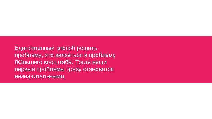 Единственный способ решить проблему, это ввязаться в проблему б. Ольшего масштаба. Тогда ваши первые