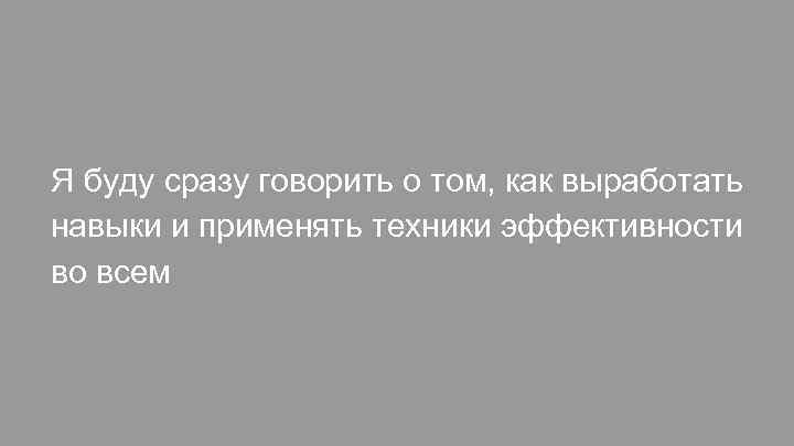 Я буду сразу говорить о том, как выработать навыки и применять техники эффективности во