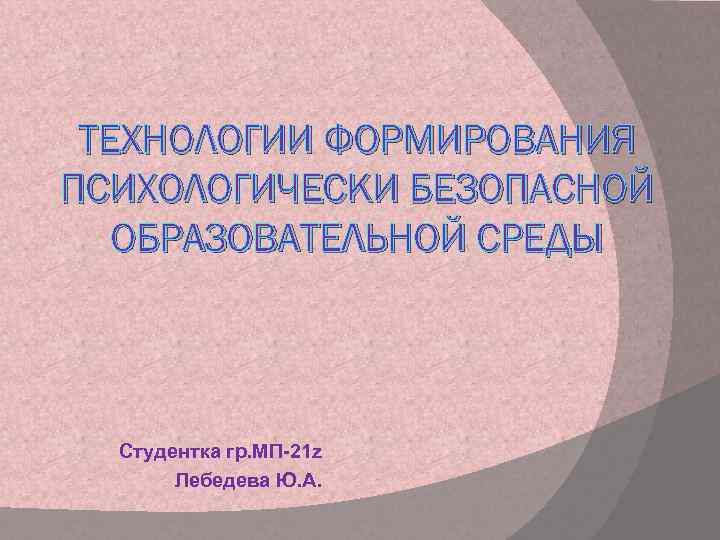 ТЕХНОЛОГИИ ФОРМИРОВАНИЯ ПСИХОЛОГИЧЕСКИ БЕЗОПАСНОЙ ОБРАЗОВАТЕЛЬНОЙ СРЕДЫ Студентка гр. МП-21 z Лебедева Ю. А. 