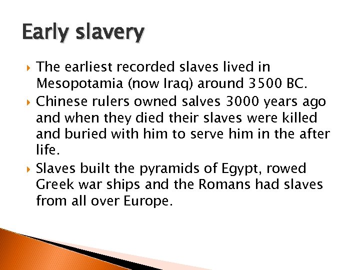 Early slavery The earliest recorded slaves lived in Mesopotamia (now Iraq) around 3500 BC.