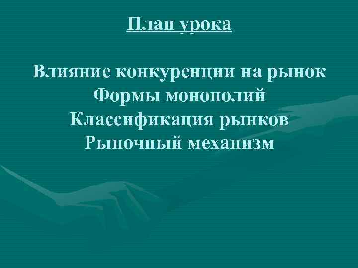 План урока Влияние конкуренции на рынок Формы монополий Классификация рынков Рыночный механизм 