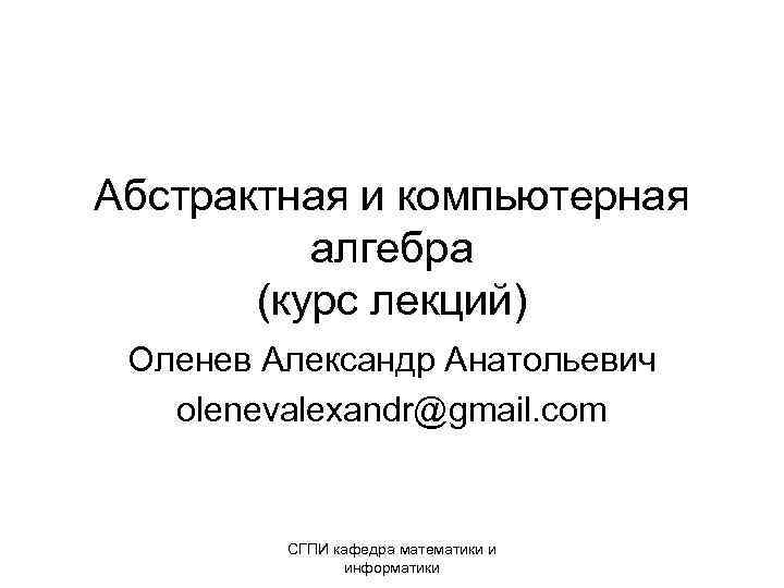 Абстрактная и компьютерная алгебра (курс лекций) Оленев Александр Анатольевич olenevalexandr@gmail. com СГПИ кафедра математики