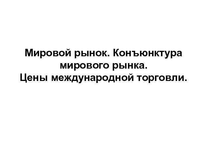 Мировой рынок. Конъюнктура мирового рынка. Цены международной торговли. 