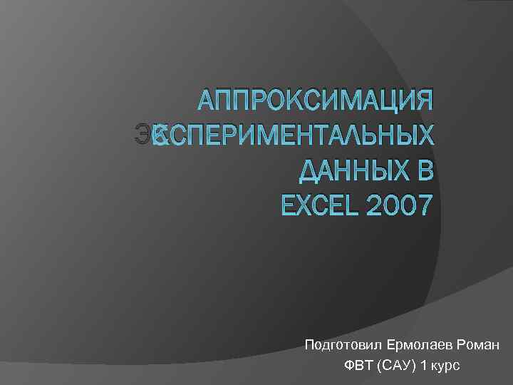 АППРОКСИМАЦИЯ ЭКСПЕРИМЕНТАЛЬНЫХ ДАННЫХ В EXCEL 2007 Подготовил Ермолаев Роман ФВТ (САУ) 1 курс 
