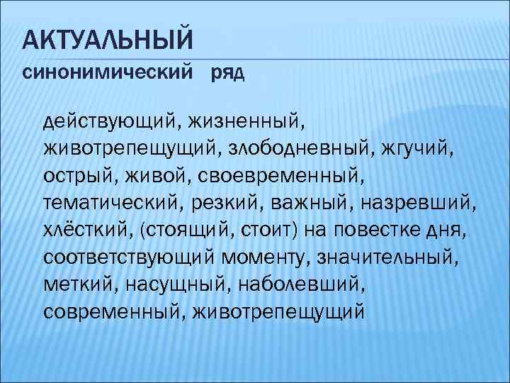 АКТУАЛЬНЫЙ синонимический ряд действующий, жизненный, животрепещущий, злободневный, жгучий, острый, живой, своевременный, тематический, резкий, важный,