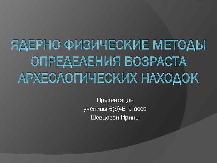 ЯДЕРНО ФИЗИЧЕСКИЕ МЕТОДЫ ОПРЕДЕЛЕНИЯ ВОЗРАСТА АРХЕОЛОГИЧЕСКИХ НАХОДОК Презентация ученицы 5(9)-В класса Шевцовой Ирины 