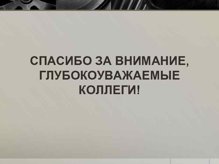 СПАСИБО ЗА ВНИМАНИЕ, ГЛУБОКОУВАЖАЕМЫЕ КОЛЛЕГИ! 