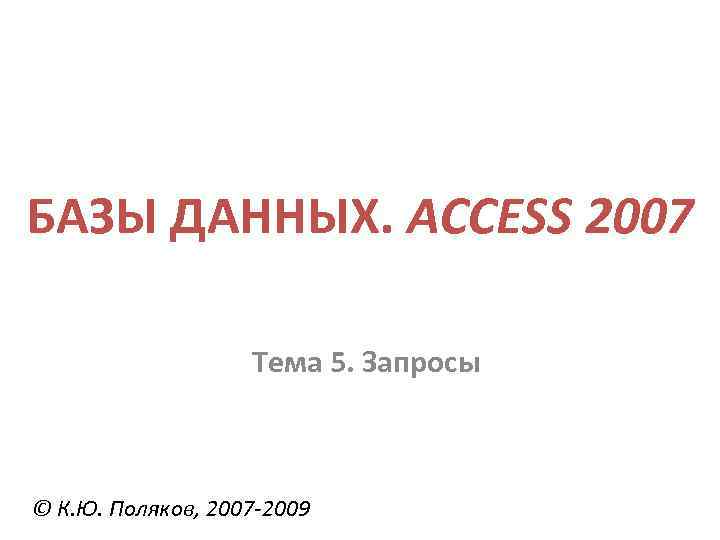 БАЗЫ ДАННЫХ. ACCESS 2007 Тема 5. Запросы © К. Ю. Поляков, 2007 -2009 