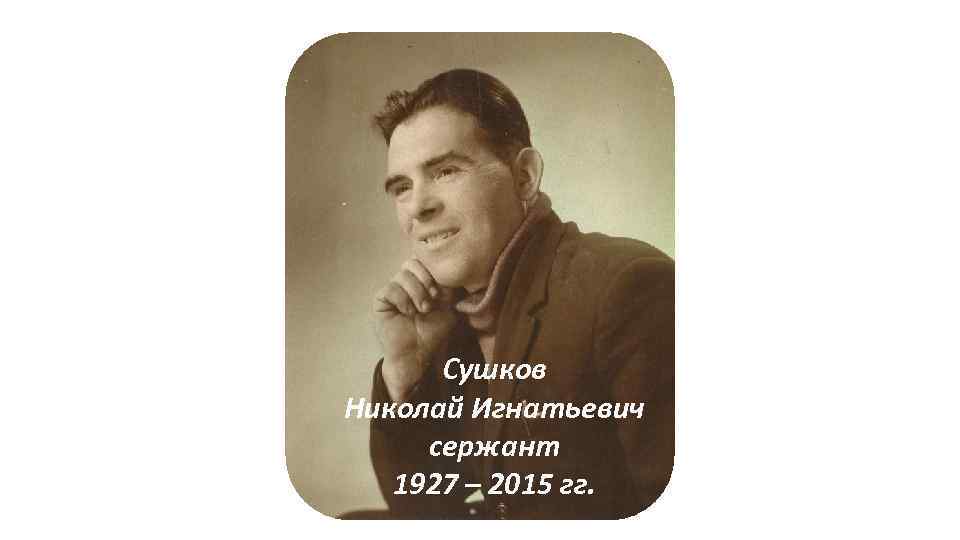 Сушков Николай Игнатьевич сержант 1927 – 2015 гг. 