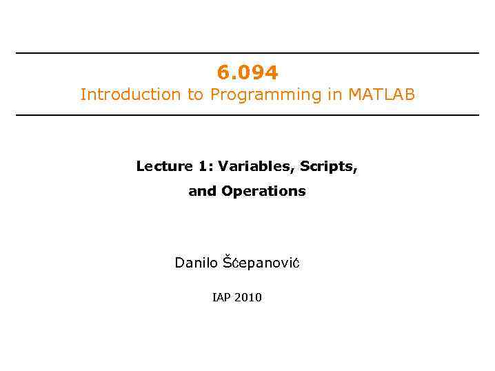 6. 094 Introduction to Programming in MATLAB Lecture 1: Variables, Scripts, and Operations Danilo
