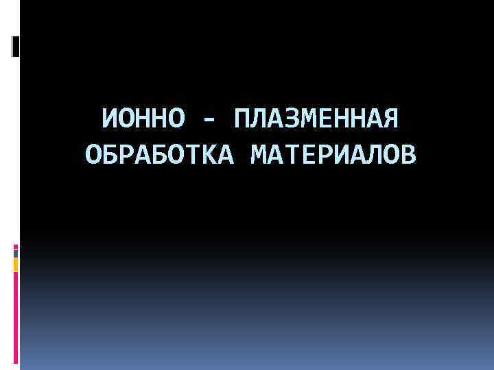 ИОННО - ПЛАЗМЕННАЯ ОБРАБОТКА МАТЕРИАЛОВ 