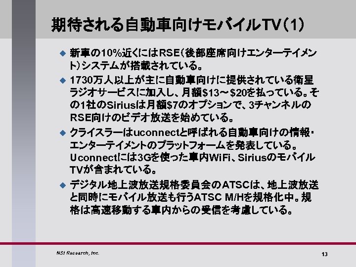 期待される自動車向けモバイルTV（1） u u 新車の 10%近くにはRSE（後部座席向けエンターテイメン ト）システムが搭載されている。 1730万人以上が主に自動車向けに提供されている衛星 ラジオサービスに加入し、月額$13～$20を払っている。そ の 1社のSiriusは月額$7のオプションで、3チャンネルの RSE向けのビデオ放送を始めている。 クライスラーはuconnectと呼ばれる自動車向けの情報・ エンターテイメントのプラットフォームを発表している。 Uconnectには