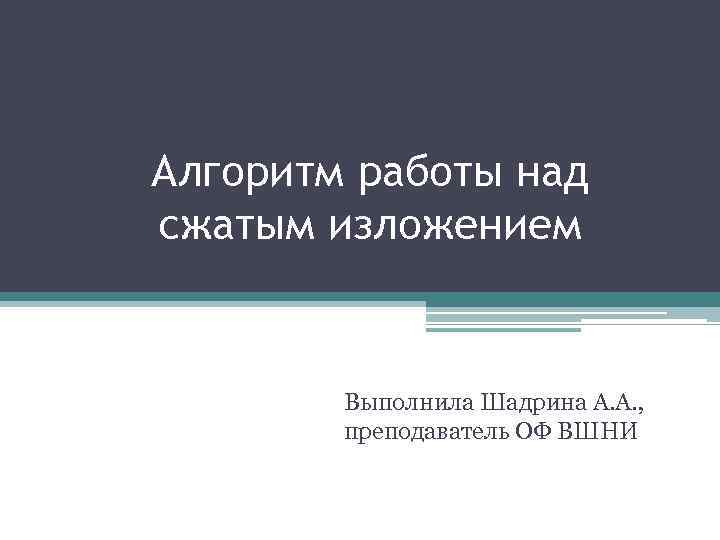 Алгоритм работы над сжатым изложением Выполнила Шадрина А. А. , преподаватель ОФ ВШНИ 