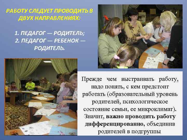 РАБОТУ СЛЕДУЕТ ПРОВОДИТЬ В ДВУХ НАПРАВЛЕНИЯХ: 1. ПЕДАГОГ — РОДИТЕЛЬ; 2. ПЕДАГОГ — РЕБЕНОК