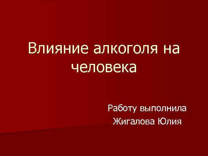 Влияние алкоголя на человека Работу выполнила Жигалова Юлия 