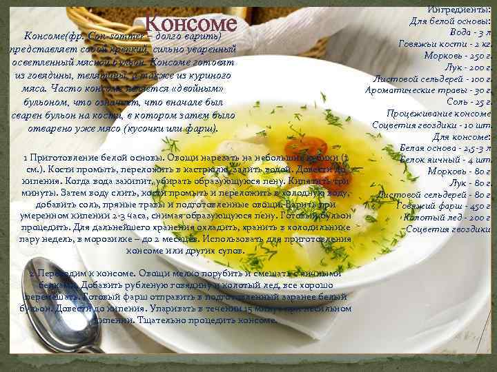 Консоме(фр. Con-sommer – долго варить) представляет собой крепкий, сильно уваренный осветленный мясной бульон. Консоме