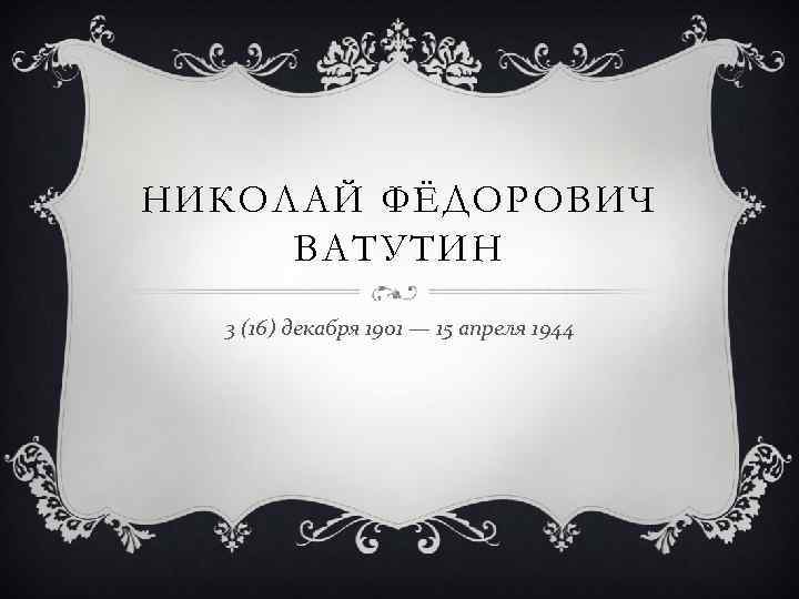 НИКОЛАЙ ФЁДОРОВИЧ ВАТУТИН 3 (16) декабря 1901 — 15 апреля 1944 