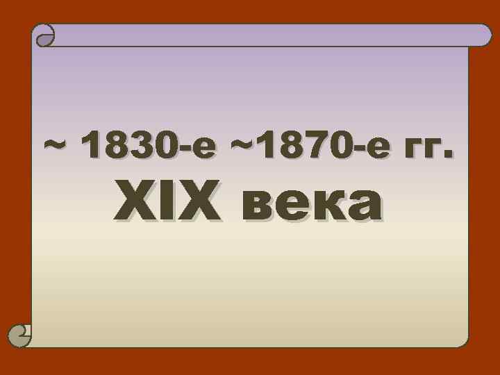 ~ 1830 -е ~1870 -е гг. XIX века 